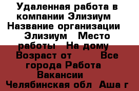 Удаленная работа в компании Элизиум › Название организации ­ Элизиум › Место работы ­ На дому › Возраст от ­ 16 - Все города Работа » Вакансии   . Челябинская обл.,Аша г.